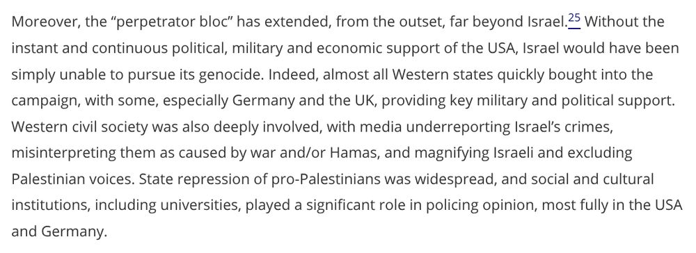 Moreover, the “perpetrator bloc” has extended, from the outset, far beyond Israel.Footnote25 Without the instant and continuous political, military and economic support of the USA, Israel would have been simply unable to pursue its genocide. Indeed, almost all Western states quickly bought into the campaign, with some, especially Germany and the UK, providing key military and political support. Western civil society was also deeply involved, with media underreporting Israel’s crimes, misinterpreting them as caused by war and/or Hamas, and magnifying Israeli and excluding Palestinian voices. State repression of pro-Palestinians was widespread, and social and cultural institutions, including universities, played a significant role in policing opinion, most fully in the USA and Germany.