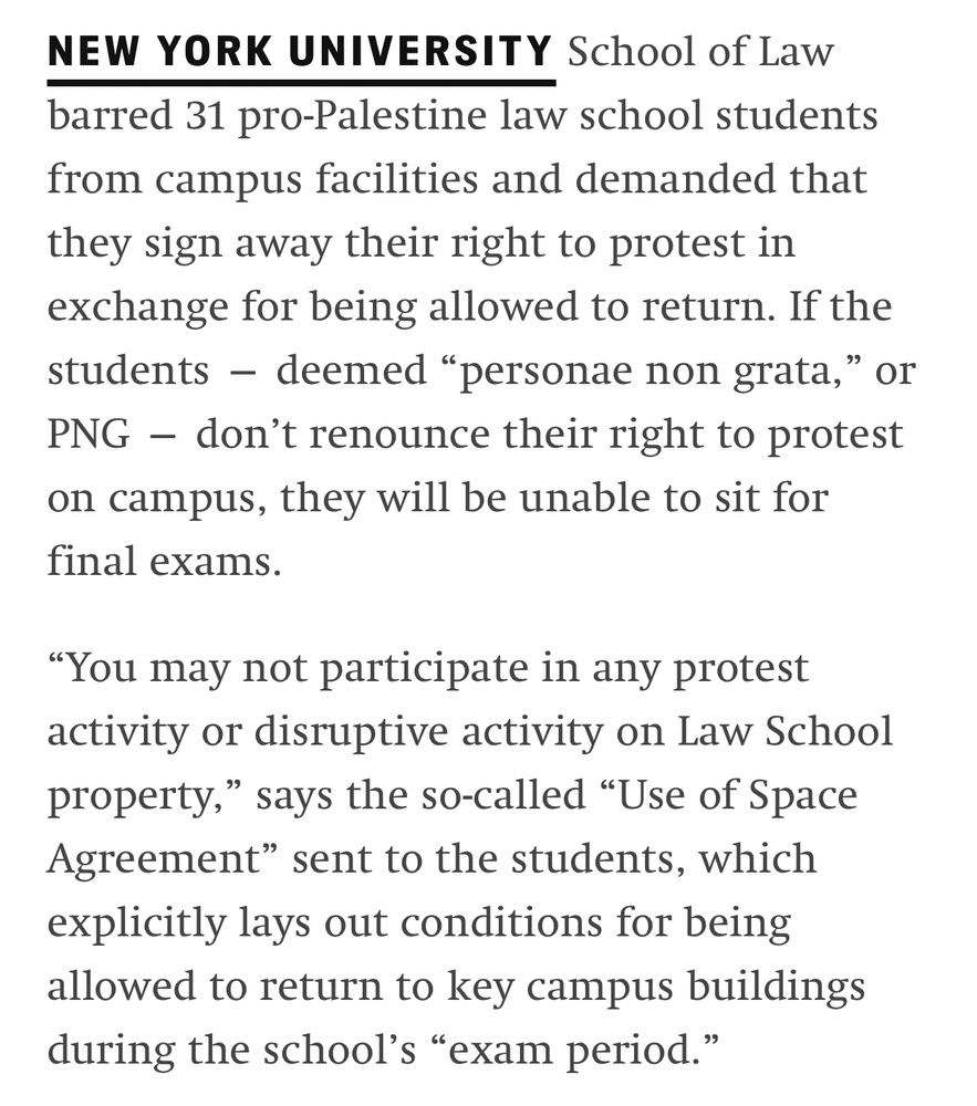 NEW YORK UNIVERSITY School of Law barred 31 pro-Palestine law school students from campus facilities and demanded that they sign away their right to protest in exchange for being allowed to return. If the students — deemed “personae non grata,” or PNG — don’t renounce their right to protest on campus, they will be unable to sit for final exams.

“You may not participate in any protest activity or disruptive activity on Law School property,” says the so-called “Use of Space Agreement” sent to the students, which explicitly lays out conditions for being allowed to return to key campus buildings during the school’s “exam period.”