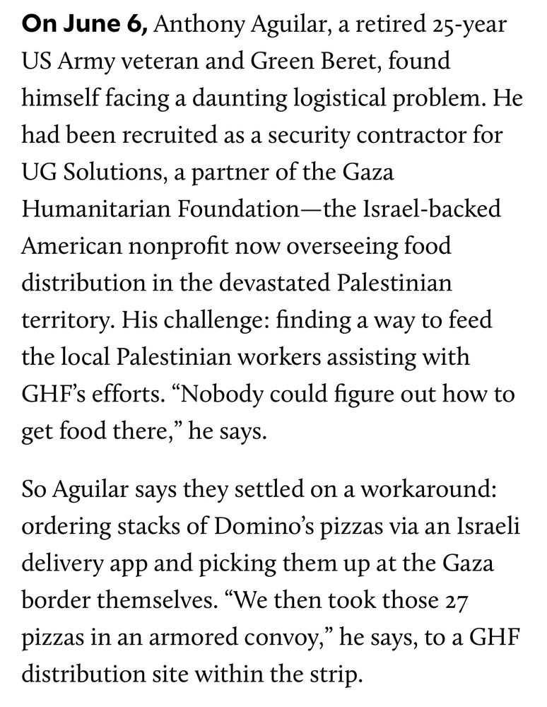 On June 6, Anthony Aguilar, a retired 25-year US Army veteran and Green Beret, found himself facing a daunting logistical problem. He had been recruited as a security contractor for UG Solutions, a partner of the Gaza Humanitarian Foundation—the Israel-backed American nonprofit now overseeing food distribution in the devastated Palestinian territory. His challenge: finding a way to feed the local Palestinian workers assisting with GHF’s efforts. “Nobody could figure out how to get food there,” he says.

So Aguilar says they settled on a workaround: ordering stacks of Domino’s pizzas via an Israeli delivery app and picking them up at the Gaza border themselves. “We then took those 27 pizzas in an armored convoy,” he says, to a GHF distribution site within the strip.