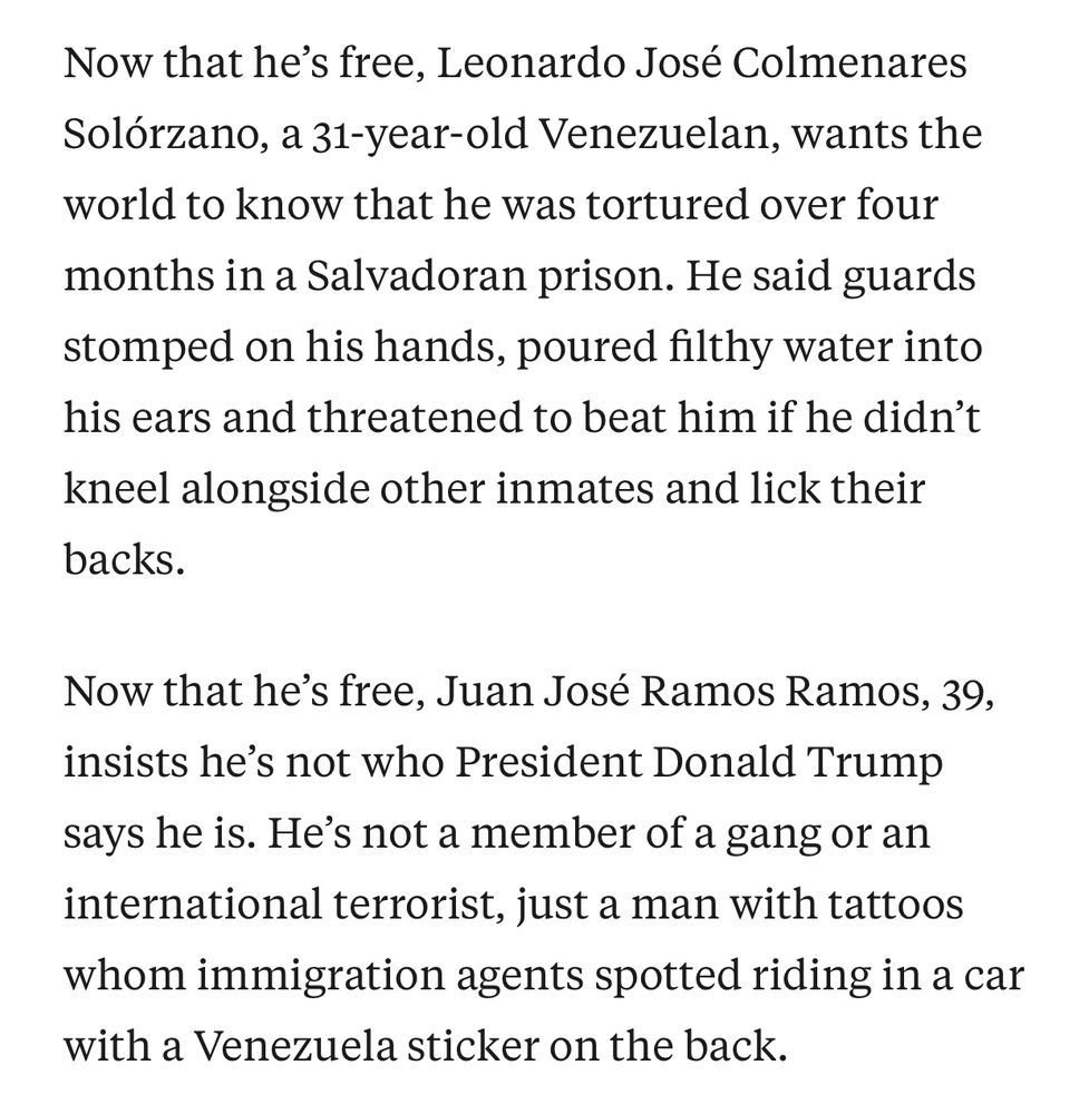 Now that he’s free, Leonardo José Colmenares Solórzano, a 31-year-old Venezuelan, wants the world to know that he was tortured over four months in a Salvadoran prison. He said guards stomped on his hands, poured filthy water into his ears and threatened to beat him if he didn’t kneel alongside other inmates and lick their backs.

Now that he’s free, Juan José Ramos Ramos, 39, insists he’s not who President Donald Trump says he is. He’s not a member of a gang or an international terrorist, just a man with tattoos whom immigration agents spotted riding in a car with a Venezuela sticker on the back.