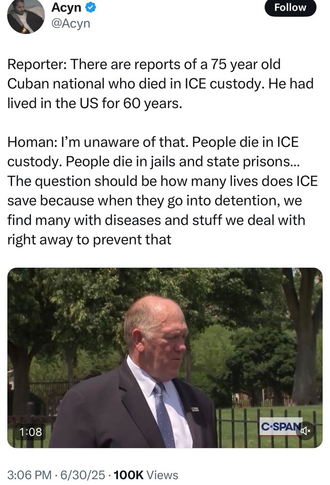 Reporter: There are reports of a 75 year old Cuban national who died in ICE custody. He had lived in the US for 60 years. 

Homan: I’m unaware of that. People die in ICE custody. People die in jails and state prisons… The question should be how many lives does ICE save because when they go into detention, we find many with diseases and stuff we deal with right away to prevent that