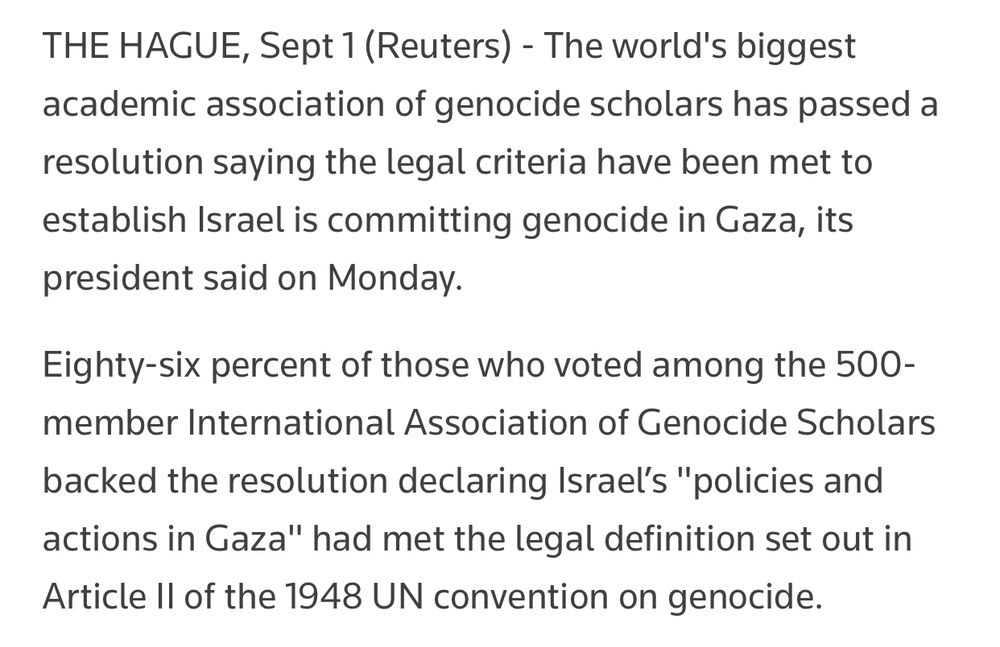 THE HAGUE, Sept 1 (Reuters) - The world's biggest academic association of genocide scholars has passed a resolution saying the legal criteria have been met to establish Israel is committing genocide in Gaza, its president said on Monday. Eighty-six percent of those who voted among the 500-member International Association of Genocide Scholars backed the resolution declaring Israel’s 