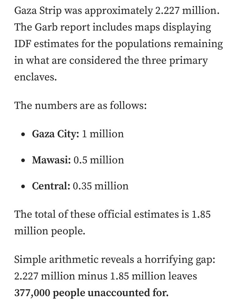 Gaza Strip was approximately 2.227 million. The Garb report includes maps displaying IDF estimates for the populations remaining in what are considered the three primary enclaves.
The numbers are as follows:
Gaza City: 1 million
Mawasi: 0.5 million
Central: 0.35 million
The total of these official estimates is 1.85 million people.
Simple arithmetic reveals a horrifying gap: 2.227 million minus 1.85 million leaves 377,000 people unaccounted for.