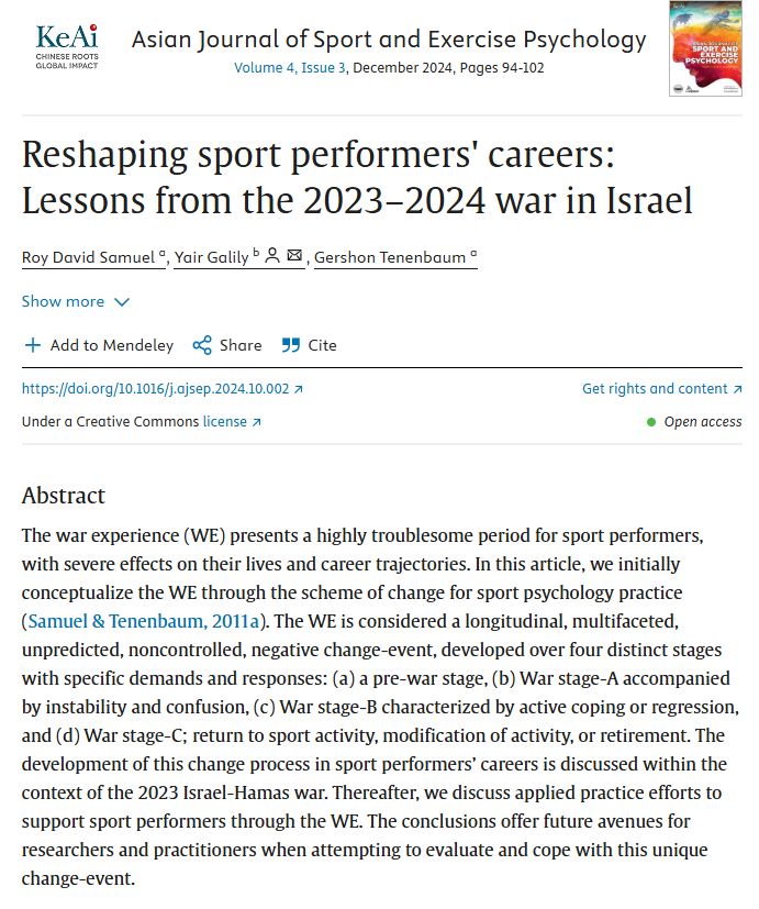 Asian Journal of Sport and Exercise Psychology
Volume 4, Issue 3, December 2024, Pages 94-102
Asian Journal of Sport and Exercise Psychology
Reshaping sport performers' careers: Lessons from the 2023–2024 war in Israel
Author links open overlay panel
Roy David Samuel a
, 
Yair Galily b
, 
Gershon Tenenbaum a

Show more

Add to Mendeley

Share

Cite
https://doi.org/10.1016/j.ajsep.2024.10.002
Get rights and content
Under a Creative Commons license
Open access
Abstract
The war experience (WE) presents a highly troublesome period for sport performers, with severe effects on their lives and career trajectories. In this article, we initially conceptualize the WE through the scheme of change for sport psychology practice (Samuel & Tenenbaum, 2011a). The WE is considered a longitudinal, multifaceted, unpredicted, noncontrolled, negative change-event, developed over four distinct stages with specific demands and responses: (a) a pre-war stage, (b) War stage-A accompanied by instability and confusion, (c) War stage-B characterized by active coping or regression, and (d) War stage-C; return to sport activity, modification of activity, or retirement. The development of this change process in sport performers’ careers is discussed within the context of the 2023 Israel-Hamas war. Thereafter, we discuss applied practice efforts to support sport performers through the WE. The conclusions offer future avenues for researchers and practitioners when attempting to evaluate and cope with this unique change-event.