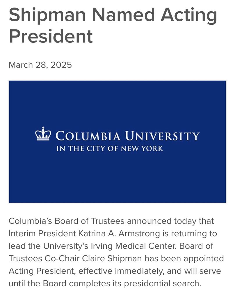 Shipman Named Acting President

March 28, 2025
 Columbia University Logo
Columbia’s Board of Trustees announced today that Interim President Katrina A. Armstrong is returning to lead the University’s Irving Medical Center. Board of Trustees Co-Chair Claire Shipman has been appointed Acting President, effective immediately, and will serve until the Board completes its presidential search. 