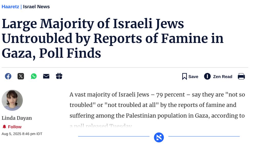 Large Majority of Israeli Jews Untroubled by Reports of Famine in Gaza, Poll Finds
Share in Facebook
Share in Twitter
Share in WhatsApp
Send in e-mailSend in e-mail
Gift this article

Save
Save article to reading list

Zen Read
Print article
Linda Dayan
Get email notification for articles from Linda Dayan
Follow
Aug 5, 2025 8:46 pm IDT
A vast majority of Israeli Jews – 79 percent – say they are "not so troubled" or "not troubled at all" by the reports of famine and suffering among the Palestinian population in Gaza, according to