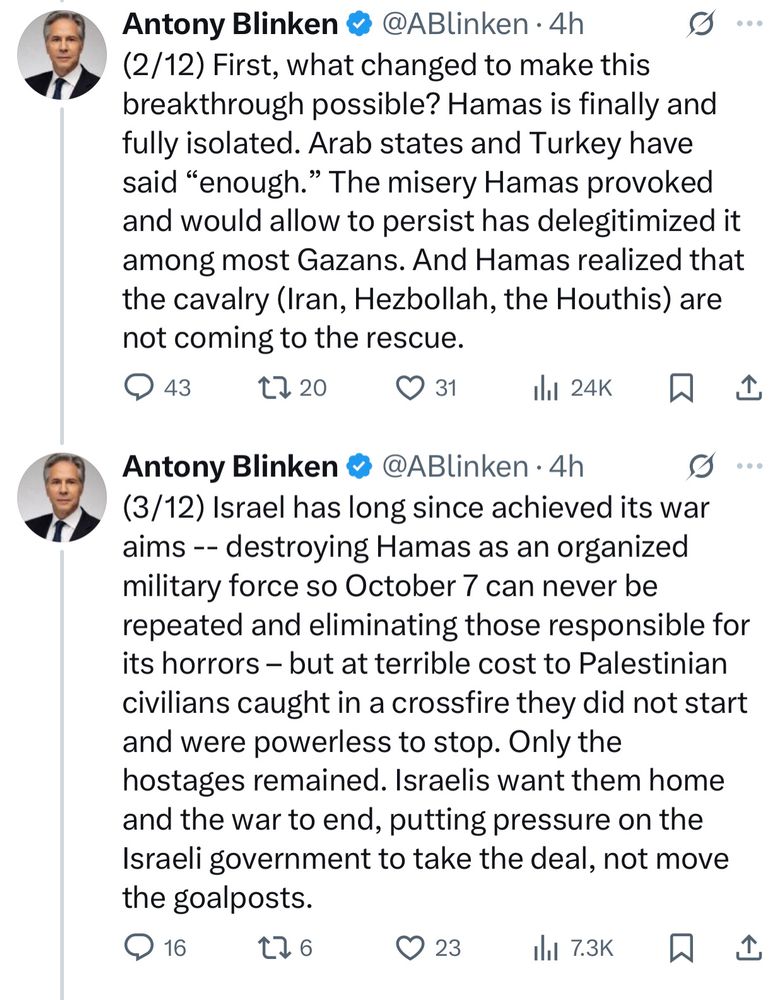 Blinken:

(2/12) First, what changed to make this breakthrough possible? Hamas is finally and fully isolated. Arab states and Turkey have said “enough.” The misery Hamas provoked and would allow to persist has delegitimized it among most Gazans. And Hamas realized that the cavalry (Iran, Hezbollah, the Houthis) are not coming to the rescue.

(3/12) Israel has long since achieved its war aims -- destroying Hamas as an organized military force so October 7 can never be repeated and eliminating those responsible for its horrors – but at terrible cost to Palestinian civilians caught in a crossfire they did not start and were powerless to stop. Only the hostages remained. Israelis want them home and the war to end, putting pressure on the Israeli government to take the deal, not move the goalposts.