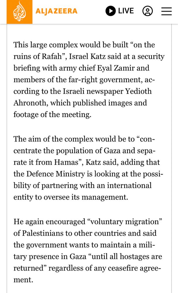 This large complex would be built “on the ruins of Rafah”, Israel Katz said at a security briefing with army chief Eyal Zamir and members of the far-right government, according to the Israeli newspaper Yedioth Ahronoth, which published images and footage of the meeting.

The aim of the complex would be to “concentrate the population of Gaza and separate it from Hamas”, Katz said, adding that the Defence Ministry is looking at the possibility of partnering with an international entity to oversee its management.

He again encouraged “voluntary migration” of Palestinians to other countries and said the government wants to maintain a military presence in Gaza “until all hostages are returned” regardless of any ceasefire agreement.

