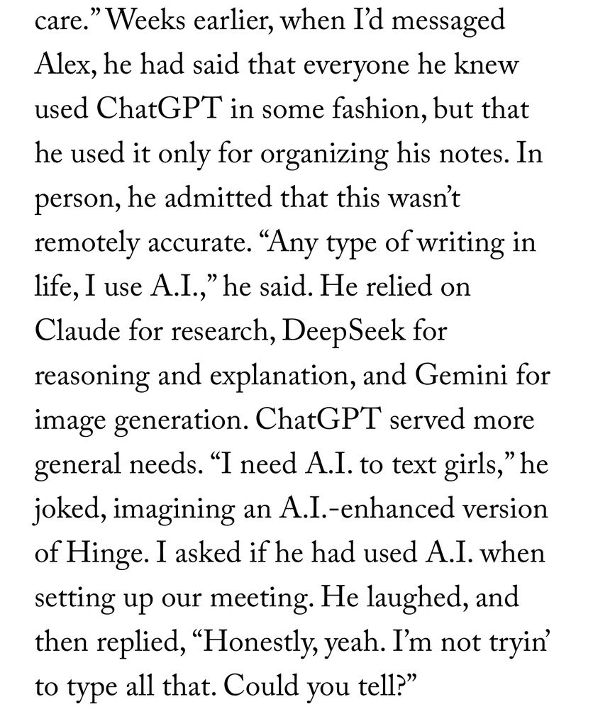 Weeks earlier, when I’d messaged Alex, he had said that everyone he knew used ChatGPT in some fashion, but that he used it only for organizing his notes. In person, he admitted that this wasn’t remotely accurate. “Any type of writing in life, I use A.I.,” he said. He relied on Claude for research, DeepSeek for reasoning and explanation, and Gemini for image generation. ChatGPT served more general needs. “I need A.I. to text girls,” he joked, imagining an A.I.-enhanced version of Hinge. I asked if he had used A.I. when setting up our meeting. He laughed, and then replied, “Honestly, yeah. I’m not tryin’ to type all that. Could you tell?”