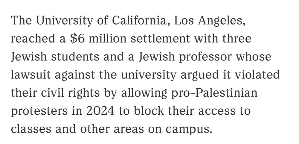 The University of California, Los Angeles, reached a $6 million settlement with three Jewish students and a Jewish professor whose lawsuit against the university argued it violated their civil rights by allowing pro-Palestinian protesters in 2024 to block their access to classes and other areas on campus.