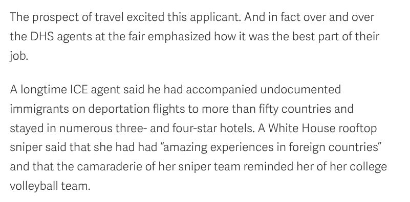 The prospect of travel excited this applicant. And in fact over and over the DHS agents at the fair emphasized how it was the best part of their job.

A longtime ICE agent said he had accompanied undocumented immigrants on deportation flights to more than fifty countries and stayed in numerous three- and four-star hotels. A White House rooftop sniper said that she had had “amazing experiences in foreign countries” and that the camaraderie of her sniper team reminded her of her college volleyball team.