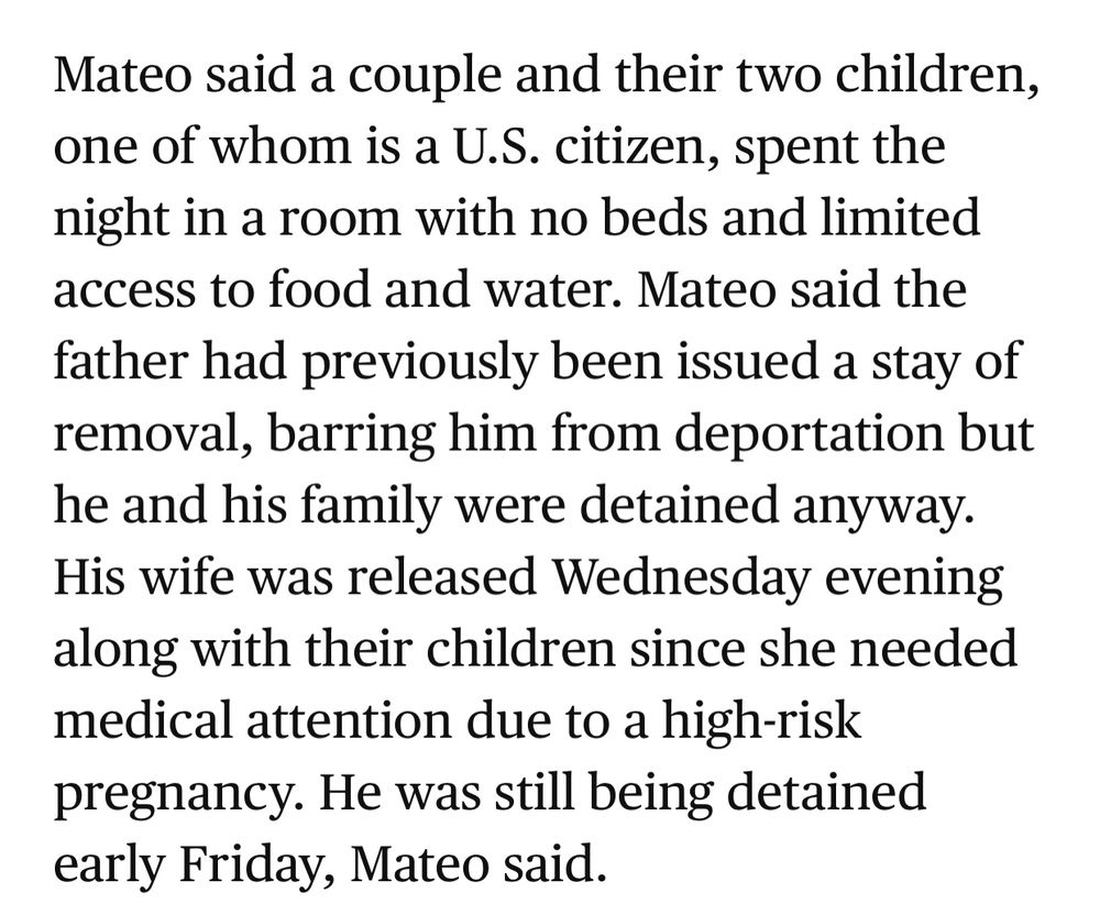Mateo said a couple and their two children, one of whom is a U.S. citizen, spent the night in a room with no beds and limited access to food and water. Mateo said the father had previously been issued a stay of removal, barring him from deportation but he and his family were detained anyway. His wife was released Wednesday evening along with their children since she needed medical attention due to a high-risk pregnancy. He was still being detained early Friday, Mateo said.