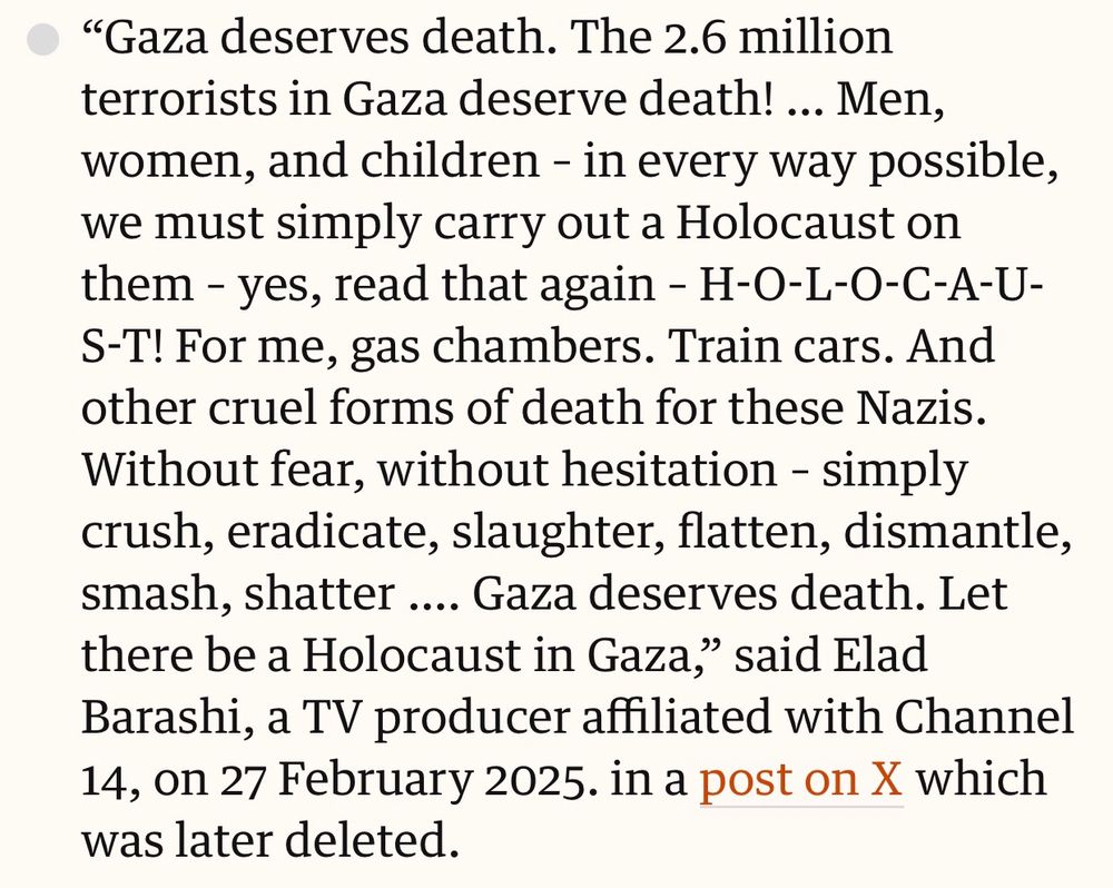 “Gaza deserves death. The 2.6 million terrorists in Gaza deserve death! … Men, women, and children – in every way possible, we must simply carry out a Holocaust on them – yes, read that again – H-O-L-O-C-A-U-S-T! For me, gas chambers. Train cars. And other cruel forms of death for these Nazis. Without fear, without hesitation – simply crush, eradicate, slaughter, flatten, dismantle, smash, shatter …. Gaza deserves death. Let there be a Holocaust in Gaza,” said Elad Barashi, a TV producer affiliated with Channel 14, on 27 February 2025. in a post on X which was later deleted.