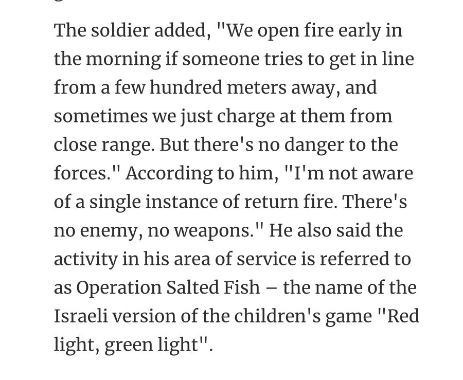 The soldier added, "We open fire early in the morning if someone tries to get in line from a few hundred meters away, and sometimes we just charge at them from close range. But there's no danger to the forces." According to him, "I'm not aware of a single instance of return fire. There's no enemy, no weapons." He also said the activity in his area of service is referred to as Operation Salted Fish – the name of the Israeli version of the children's game "Red light, green light".