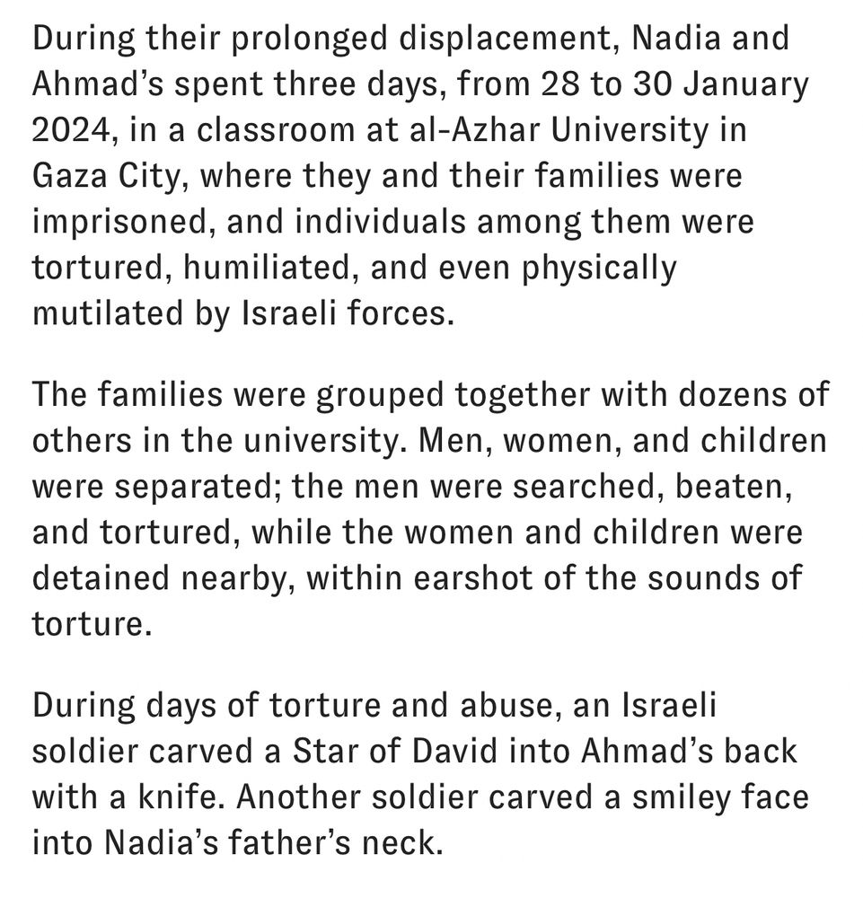 During their prolonged displacement, Nadia and Ahmad’s spent three days, from 28 to 30 January 2024, in a classroom at al-Azhar University in Gaza City, where they and their families were imprisoned, and individuals among them were tortured, humiliated, and even physically mutilated by Israeli forces. 

The families were grouped together with dozens of others in the university. Men, women, and children were separated; the men were searched, beaten, and tortured, while the women and children were detained nearby, within earshot of the sounds of torture.

During days of torture and abuse, an Israeli soldier carved a Star of David into Ahmad’s back with a knife. Another soldier carved a smiley face into Nadia’s father’s neck.