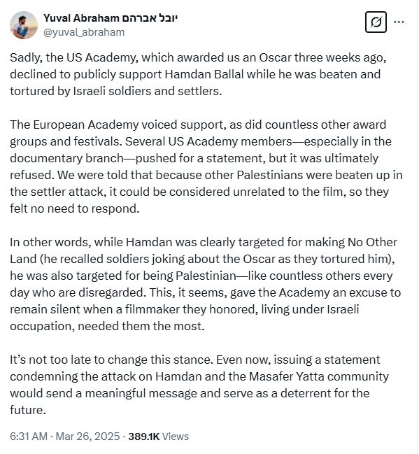 Sadly, the US Academy, which awarded us an Oscar three weeks ago, declined to publicly support Hamdan Ballal while he was beaten and tortured by Israeli soldiers and settlers.

The European Academy voiced support, as did countless other award groups and festivals. Several US Academy members—especially in the documentary branch—pushed for a statement, but it was ultimately refused. We were told that because other Palestinians were beaten up in the settler attack, it could be considered unrelated to the film, so they felt no need to respond.

In other words, while Hamdan was clearly targeted for making No Other Land (he recalled soldiers joking about the Oscar as they tortured him), he was also targeted for being Palestinian—like countless others every day who are disregarded. This, it seems, gave the Academy an excuse to remain silent when a filmmaker they honored, living under Israeli occupation, needed them the most.

It’s not too late to change this stance. Even now, issuing a statement condemning the attack on Hamdan and the Masafer Yatta community would send a meaningful message and serve as a deterrent for the future.