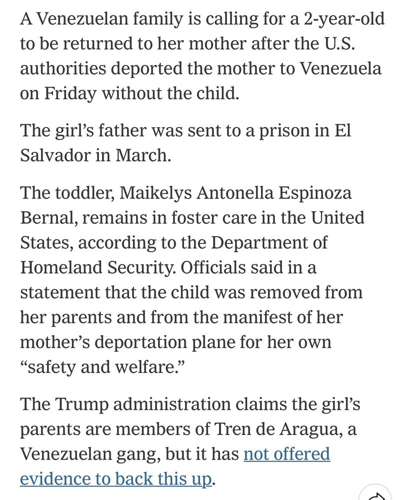 A Venezuelan family is calling for a 2-year-old to be returned to her mother after the U.S. authorities deported the mother to Venezuela on Friday without the child.

The girl’s father was sent to a prison in El Salvador in March.

The toddler, Maikelys Antonella Espinoza Bernal, remains in foster care in the United States, according to the Department of Homeland Security. Officials said in a statement that the child was removed from her parents and from the manifest of her mother’s deportation plane for her own “safety and welfare.”

The Trump administration claims the girl’s parents are members of Tren de Aragua, a Venezuelan gang, but it has not offered evidence to back this up.
