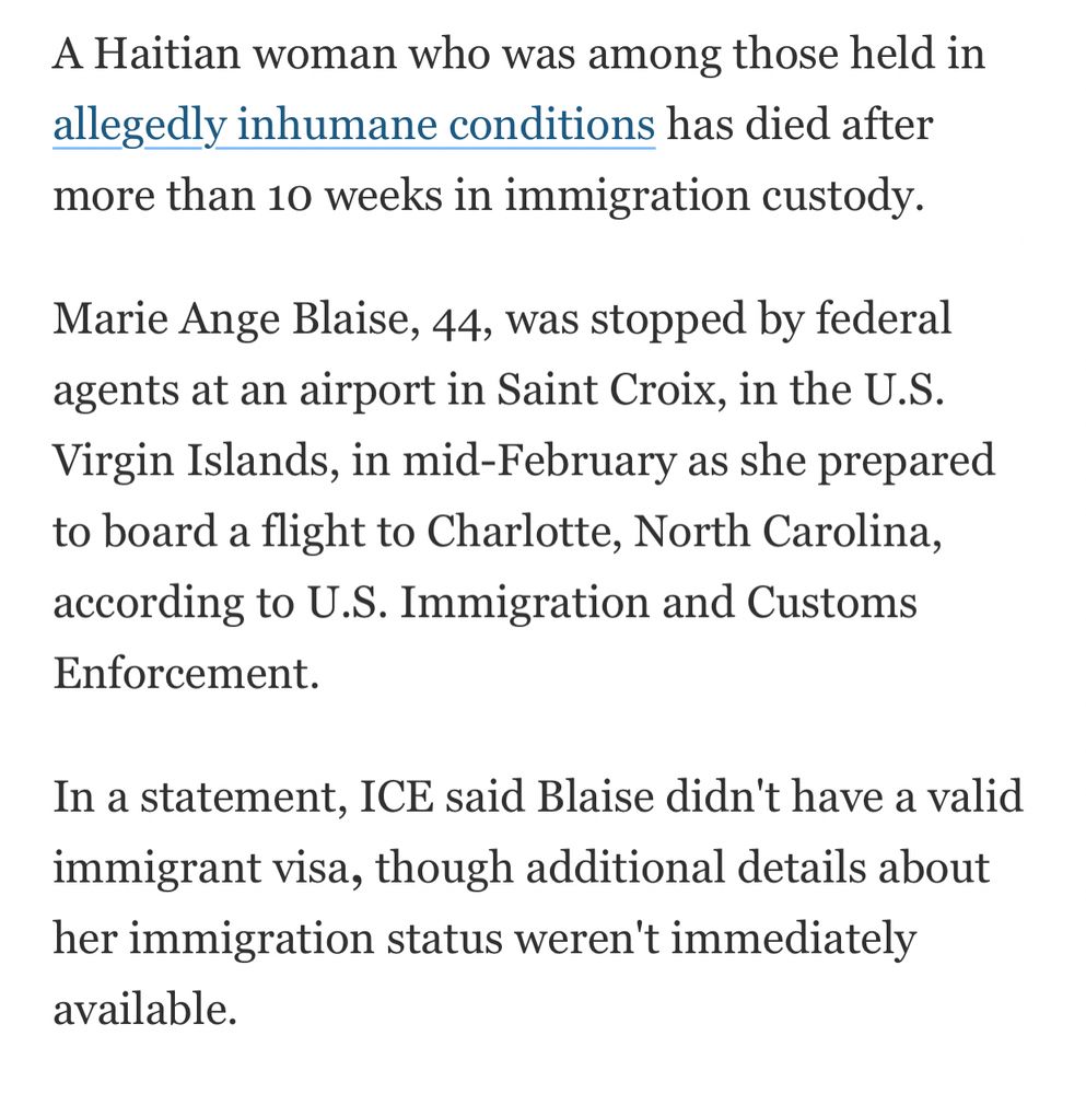 A Haitian woman who was among those held in allegedly inhumane conditions has died after more than 10 weeks in immigration custody.

Marie Ange Blaise, 44, was stopped by federal agents at an airport in Saint Croix, in the U.S. Virgin Islands, in mid-February as she prepared to board a flight to Charlotte, North Carolina, according to U.S. Immigration and Customs Enforcement.

In a statement, ICE said Blaise didn't have a valid immigrant visa, though additional details about her immigration status weren't immediately available.