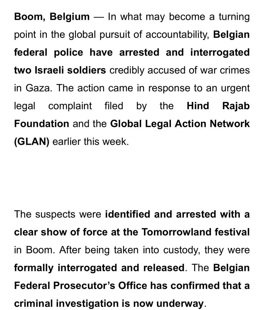 Boom, Belgium — In what may become a turning point in the global pursuit of accountability, Belgian federal police have arrested and interrogated two Israeli soldiers credibly accused of war crimes in Gaza. The action came in response to an urgent legal complaint filed by the Hind Rajab Foundation and the Global Legal Action Network (GLAN) earlier this week.


The suspects were identified and arrested with a clear show of force at the Tomorrowland festival in Boom. After being taken into custody, they were formally interrogated and released. The Belgian Federal Prosecutor’s Office has confirmed that a criminal investigation is now underway.