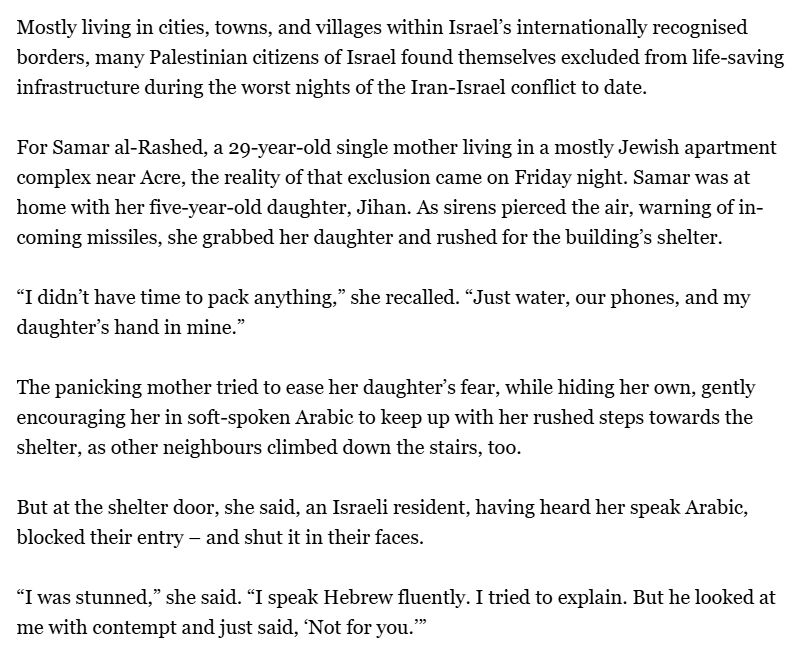 Mostly living in cities, towns, and villages within Israel’s internationally recognised borders, many Palestinian citizens of Israel found themselves excluded from life-saving infrastructure during the worst nights of the Iran-Israel conflict to date.

For Samar al-Rashed, a 29-year-old single mother living in a mostly Jewish apartment complex near Acre, the reality of that exclusion came on Friday night. Samar was at home with her five-year-old daughter, Jihan. As sirens pierced the air, warning of incoming missiles, she grabbed her daughter and rushed for the building’s shelter.

“I didn’t have time to pack anything,” she recalled. “Just water, our phones, and my daughter’s hand in mine.”

The panicking mother tried to ease her daughter’s fear, while hiding her own, gently encouraging her in soft-spoken Arabic to keep up with her rushed steps towards the shelter, as other neighbours climbed down the stairs, too.

But at the shelter door, she said, an Israeli resident, having heard her speak Arabic, blocked their entry – and shut it in their faces.

“I was stunned,” she said. “I speak Hebrew fluently. I tried to explain. But he looked at me with contempt and just said, ‘Not for you.’”