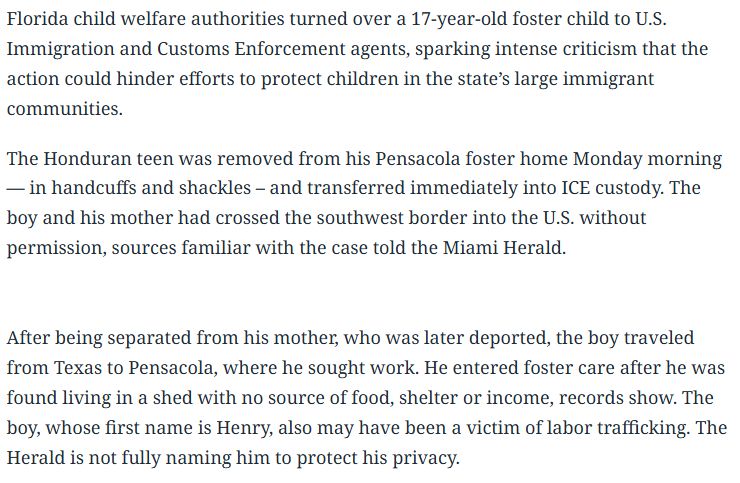 Florida child welfare authorities turned over a 17-year-old foster child to U.S. Immigration and Customs Enforcement agents, sparking intense criticism that the action could hinder efforts to protect children in the state’s large immigrant communities. The Honduran teen was removed from his Pensacola foster home Monday morning — in handcuffs and shackles – and transferred immediately into ICE custody. The boy and his mother had crossed the southwest border into the U.S. without permission, sources familiar with the case told the Miami Herald. After being separated from his mother, who was later deported, the boy traveled from Texas to Pensacola, where he sought work. He entered foster care after he was found living in a shed with no source of food, shelter or income, records show. The boy, whose first name is Henry, also may have been a victim of labor trafficking. The Herald is not fully naming him to protect his privacy.

Read more at: https://www.miamiherald.com/news/politics-government/state-politics/article308254995.html#storylink=cpy