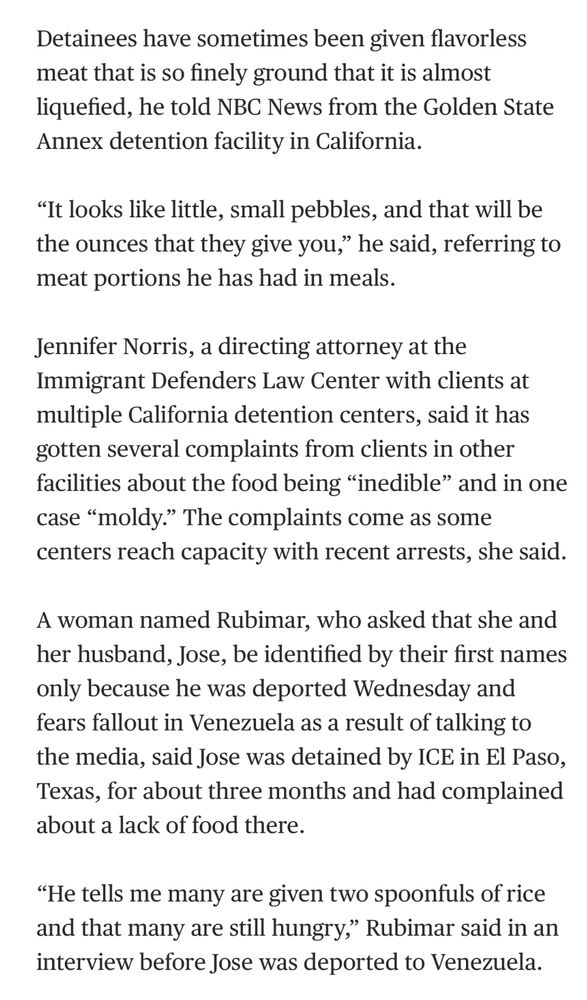 Detainees have sometimes been given flavorless meat that is so finely ground that it is almost liquefied, he told NBC News from the Golden State Annex detention facility in California.

“It looks like little, small pebbles, and that will be the ounces that they give you,” he said, referring to meat portions he has had in meals.

Jennifer Norris, a directing attorney at the Immigrant Defenders Law Center with clients at multiple California detention centers, said it has gotten several complaints from clients in other facilities about the food being “inedible” and in one case “moldy.” The complaints come as some centers reach capacity with recent arrests, she said.

A woman named Rubimar, who asked that she and her husband, Jose, be identified by their first names only because he was deported Wednesday and fears fallout in Venezuela as a result of talking to the media, said Jose was detained by ICE in El Paso, Texas, for about three months and had complained about a lack of food there.

“He tells me many are given two spoonfuls of rice and that many are still hungry,” Rubimar said in an interview before Jose was deported to Venezuela.