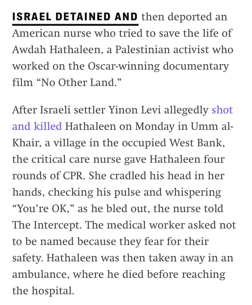 ISRAEL DETAINED AND then deported an American nurse who tried to save the life of Awdah Hathaleen, a Palestinian activist who worked on the Oscar-winning documentary film “No Other Land.”

After Israeli settler Yinon Levi allegedly shot and killed Hathaleen on Monday in Umm al-Khair, a village in the occupied West Bank, the critical care nurse gave Hathaleen four rounds of CPR. She cradled his head in her hands, checking his pulse and whispering “You’re OK,” as he bled out, the nurse told The Intercept. The medical worker asked not to be named because they fear for their safety. Hathaleen was then taken away in an ambulance, where he died before reaching the hospital.