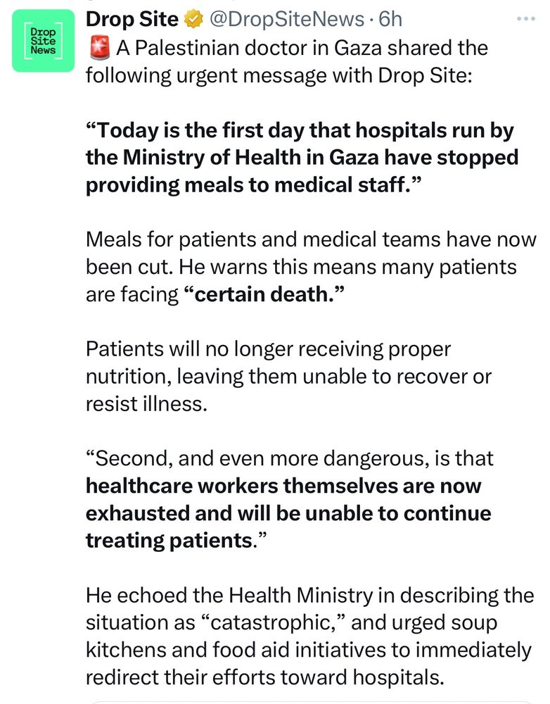 A Palestinian doctor in Gaza shared the following urgent message with Drop Site:

“Today is the first day that hospitals run by the Ministry of Health in Gaza have stopped providing meals to medical staff.”

Meals for patients and medical teams have now been cut. He warns this means many patients are facing “certain death.”

Patients will no longer receiving proper nutrition, leaving them unable to recover or resist illness.

“Second, and even more dangerous, is that healthcare workers themselves are now exhausted and will be unable to continue treating patients.”

He echoed the Health Ministry in describing the situation as “catastrophic,” and urged soup kitchens and food aid initiatives to immediately redirect their efforts toward hospitals.