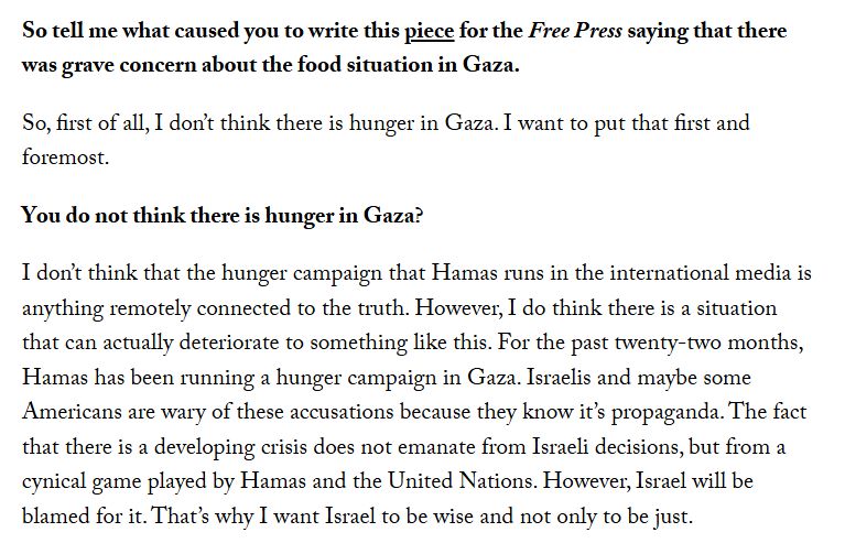 So tell me what caused you to write this piece for the Free Press saying that there was grave concern about the food situation in Gaza.

So, first of all, I don’t think there is hunger in Gaza. I want to put that first and foremost.

You do not think there is hunger in Gaza?

I don’t think that the hunger campaign that Hamas runs in the international media is anything remotely connected to the truth. However, I do think there is a situation that can actually deteriorate to something like this. For the past twenty-two months, Hamas has been running a hunger campaign in Gaza. Israelis and maybe some Americans are wary of these accusations because they know it’s propaganda. The fact that there is a developing crisis does not emanate from Israeli decisions, but from a cynical game played by Hamas and the United Nations. However, Israel will be blamed for it. That’s why I want Israel to be wise and not only to be just.