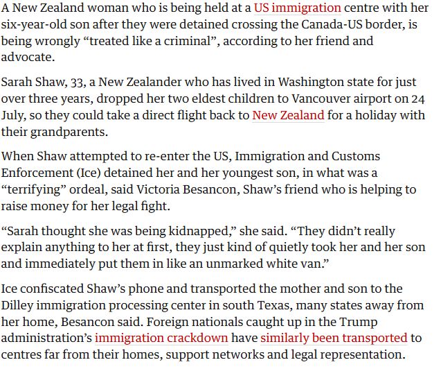 A New Zealand woman who is being held at a US immigration centre with her six-year-old son after they were detained crossing the Canada-US border, is being wrongly “treated like a criminal”, according to her friend and advocate.

Sarah Shaw, 33, a New Zealander who has lived in Washington state for just over three years, dropped her two eldest children to Vancouver airport on 24 July, so they could take a direct flight back to New Zealand for a holiday with their grandparents.

When Shaw attempted to re-enter the US, Immigration and Customs Enforcement (Ice) detained her and her youngest son, in what was a “terrifying” ordeal, said Victoria Besancon, Shaw’s friend who is helping to raise money for her legal fight.

A younger woman with a large envelope in front of her
I’m the Canadian who was detained by Ice for two weeks. It felt like I had been kidnapped
Read more
“Sarah thought she was being kidnapped,” she said. “They didn’t really explain anything to her at first, they just kind of quietly took her and her son and immediately put them in like an unmarked white van.”

Ice confiscated Shaw’s phone and transported the mother and son to the Dilley immigration processing center in south Texas, many states away from her home, Besancon said. Foreign nationals caught up in the Trump administration’s immigration crackdown have similarly been transported to centres far from their homes, support networks and legal representation.