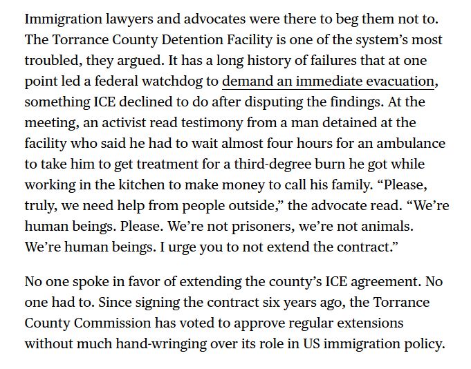 Immigration lawyers and advocates were there to beg them not to. The Torrance County Detention Facility is one of the system’s most troubled, they argued. It has a long history of failures that at one point led a federal watchdog to demand an immediate evacuation, something ICE declined to do after disputing the findings. At the meeting, an activist read testimony from a man detained at the facility who said he had to wait almost four hours for an ambulance to take him to get treatment for a third-degree burn he got while working in the kitchen to make money to call his family. “Please, truly, we need help from people outside,” the advocate read. “We’re human beings. Please. We’re not prisoners, we’re not animals. We’re human beings. I urge you to not extend the contract.”

No one spoke in favor of extending the county’s ICE agreement. No one had to. Since signing the contract six years ago, the Torrance County Commission has voted to approve regular extensions without much hand-wringing over its role in US immigration policy.