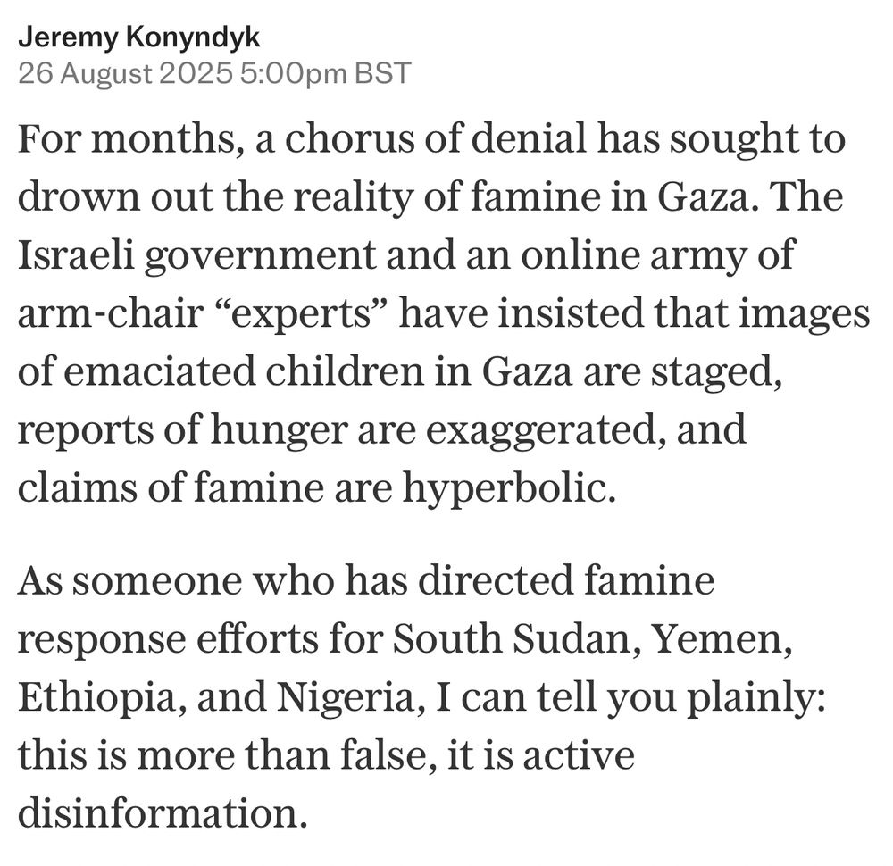 For months, a chorus of denial has sought to drown out the reality of famine in Gaza. The Israeli government and an online army of arm-chair “experts” have insisted that images of emaciated children in Gaza are staged, reports of hunger are exaggerated, and claims of famine are hyperbolic. As someone who has directed famine response efforts for South Sudan, Yemen, Ethiopia, and Nigeria, I can tell you plainly: this is more than false, it is active disinformation.