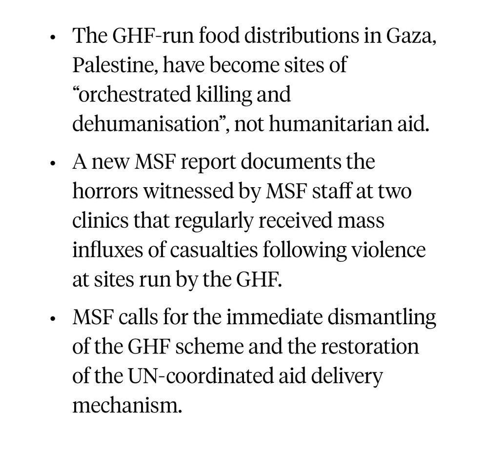 The GHF-run food distributions in Gaza, Palestine, have become sites of “orchestrated killing and dehumanisation”, not humanitarian aid.
A new MSF report documents the horrors witnessed by MSF staff at two clinics that regularly received mass influxes of casualties following violence at sites run by the GHF.
MSF calls for the immediate dismantling of the GHF scheme and the restoration of the UN-coordinated aid delivery mechanism.

