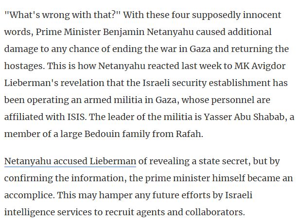 "What's wrong with that?" With these four supposedly innocent words, Prime Minister Benjamin Netanyahu caused additional damage to any chance of ending the war in Gaza and returning the hostages. This is how Netanyahu reacted last week to MK Avigdor Lieberman's revelation that the Israeli security establishment has been operating an armed militia in Gaza, whose personnel are affiliated with ISIS. The leader of the militia is Yasser Abu Shabab, a member of a large Bedouin family from Rafah.

Netanyahu accused Lieberman of revealing a state secret, but by confirming the information, the prime minister himself became an accomplice. This may hamper any future efforts by Israeli intelligence services to recruit agents and collaborators.