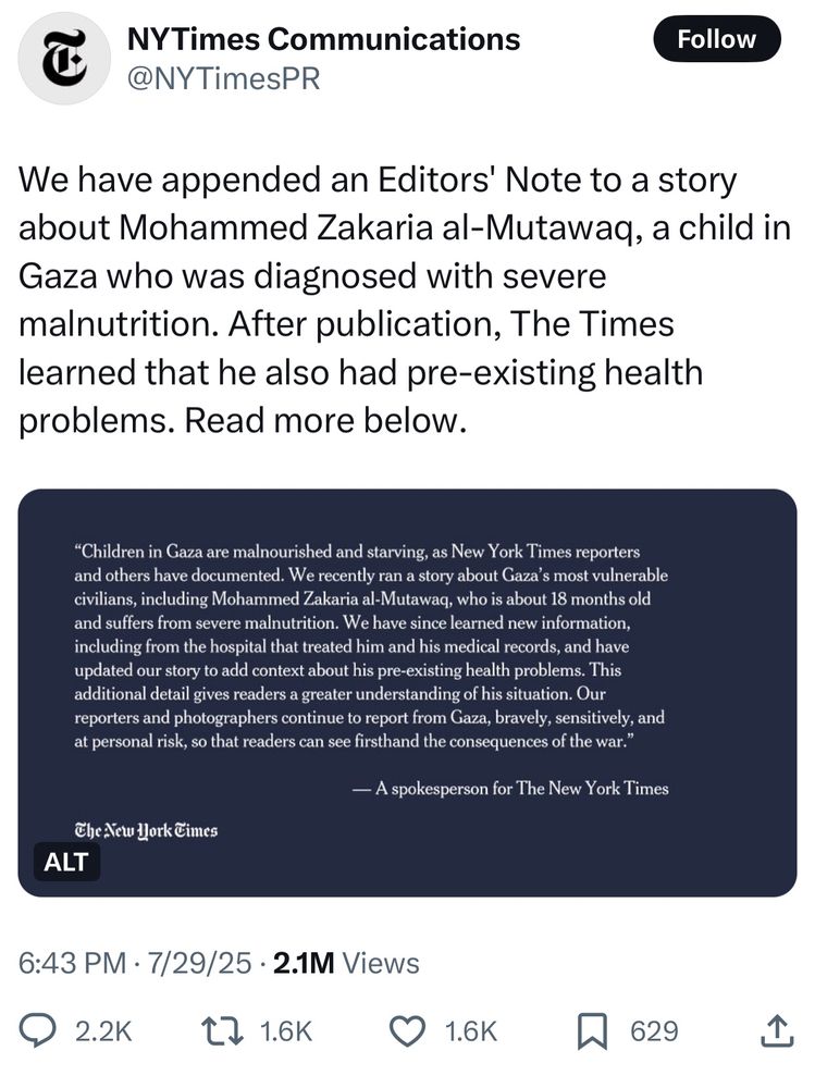 We have appended an Editors' Note to a story about Mohammed Zakaria al-Mutawaq, a child in Gaza who was diagnosed with severe malnutrition. After publication, The Times learned that he also had pre-existing health problems. Read more below.


Children in Gaza are malnourished and starving, as New York Times reporters and others have documented. We recently ran a story about Gaza’s most vulnerable civilians, including Mohammed Zakaria al-Mutawaq, who is about 18 months old and suffers from severe malnutrition. We have since learned new information, including from the hospital that treated him and his medical records, and have updated our story to add context about his pre-existing health problems. This additional detail gives readers a greater understanding of his situation. Our reporters and photographers continue to report from Gaza, bravely, sensitively, and at personal risk, so that readers can see firsthand the consequences of the war. 