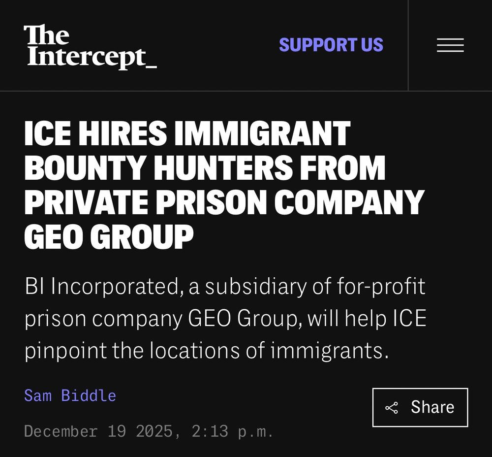ICE HIRES IMMIGRANT BOUNTY HUNTERS FROM PRIVATE PRISON COMPANY GEO GROUP
BI Incorporated, a subsidiary of for-profit prison company GEO Group, will help ICE pinpoint the locations of immigrants.
Sam Biddle
December 19 2025, 2:13 p.m.
