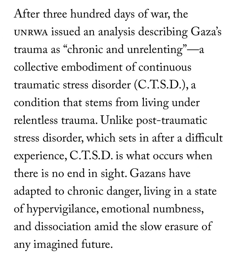 After three hundred days of war, the unrwa issued an analysis describing Gaza’s trauma as “chronic and unrelenting”—a collective embodiment of continuous traumatic stress disorder (C.T.S.D.), a condition that stems from living under relentless trauma. Unlike post-traumatic stress disorder, which sets in after a difficult experience, C.T.S.D. is what occurs when there is no end in sight. Gazans have adapted to chronic danger, living in a state of hypervigilance, emotional numbness, and dissociation amid the slow erasure of any imagined future
