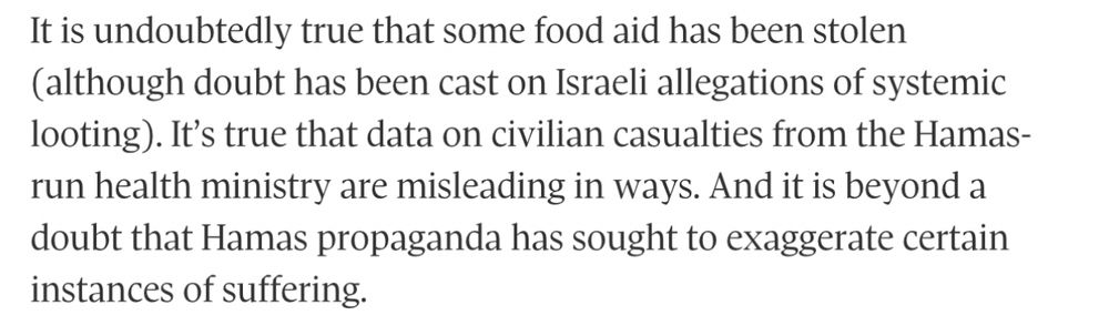 It is undoubtedly true that some food aid has been stolen (although doubt has been cast on Israeli allegations of systemic looting). It’s true that data on civilian casualties from the Hamas-run health ministry are misleading in ways. And it is beyond a doubt that Hamas propaganda has sought to exaggerate certain instances of suffering.
