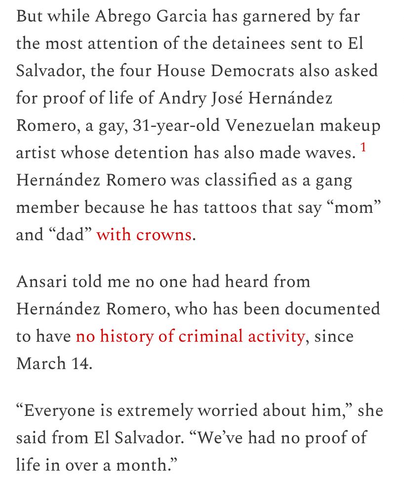 But while Abrego Garcia has garnered by far the most attention of the detainees sent to El Salvador, the four House Democrats also asked for proof of life of Andry José Hernández Romero, a gay, 31-year-old Venezuelan makeup artist whose detention has also made waves.1 Hernández Romero was classified as a gang member because he has tattoos that say “mom” and “dad” with crowns.

Ansari told me no one had heard from Hernández Romero, who has been documented to have no history of criminal activity, since March 14.

“Everyone is extremely worried about him,” she said from El Salvador. “We’ve had no proof of life in over a month.”
