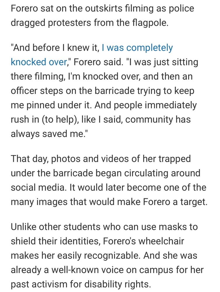 Forero sat on the outskirts filming as police dragged protesters from the flagpole.

"And before I knew it, I was completely knocked over," Forero said. "I was just sitting there filming, I'm knocked over, and then an officer steps on the barricade trying to keep me pinned under it. And people immediately rush in (to help), like I said, community has always saved me."

That day, photos and videos of her trapped under the barricade began circulating around social media. It would later become one of the many images that would make Forero a target.

Unlike other students who can use masks to shield their identities, Forero's wheelchair makes her easily recognizable. And she was already a well-known voice on campus for her past activism for disability rights.