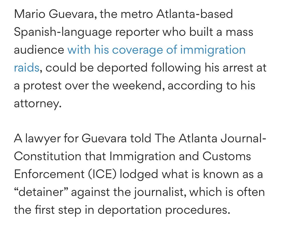 Mario Guevara, the metro Atlanta-based Spanish-language reporter who built a mass audience with his coverage of immigration raids, could be deported following his arrest at a protest over the weekend, according to his attorney.

A lawyer for Guevara told The Atlanta Journal-Constitution that Immigration and Customs Enforcement (ICE) lodged what is known as a “detainer” against the journalist, which is often the first step in deportation procedures.