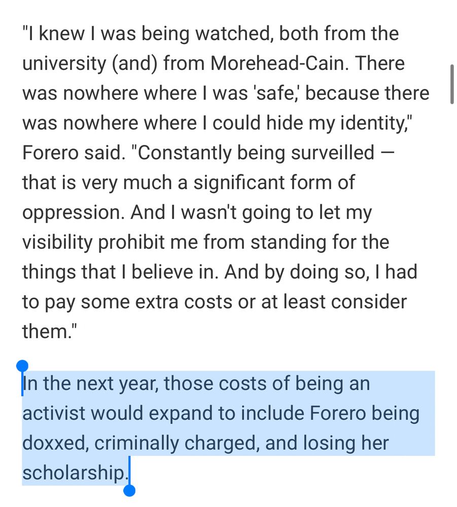 "I knew I was being watched, both from the university (and) from Morehead-Cain. There was nowhere where I was 'safe,' because there was nowhere where I could hide my identity," Forero said. "Constantly being surveilled — that is very much a significant form of oppression. And I wasn't going to let my visibility prohibit me from standing for the things that I believe in. And by doing so, I had to pay some extra costs or at least consider them."

In the next year, those costs of being an activist would expand to include Forero being doxxed, criminally charged, and losing her scholarship.
