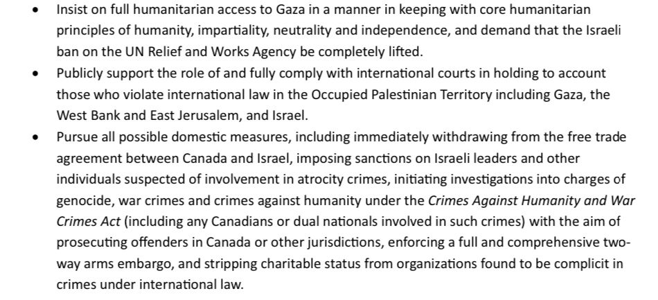 • Insist on full humanitarian access to Gaza in a manner in keeping with core humanitarian principles of humanity, impartiality, neutrality and independence, and demand that the Israeli ban on the UN Relief and Works Agency be completely lifted.
• Publicly support the role of and fully comply with international courts in holding to account those who violate international law in the Occupied Palestinian Territory including Gaza, the West Bank and East Jerusalem, and Israel.
• Pursue all possible domestic measures, including immediately withdrawing from the free trade agreement between Canada and Israel, imposing sanctions on Israeli leaders and other individuals suspected of involvement in atrocity crimes, initiating investigations into charges of genocide, war crimes and crimes against humanity under the Crimes Against Humanity and War Crimes Act (including any Canadians or dual nationals involved in such crimes) with the aim of prosecuting offenders in Canada or other jurisdictions, enforcing a full and comprehensive two- way arms embargo, and stripping charitable status from organizations found to be complicit in crimes under international law.