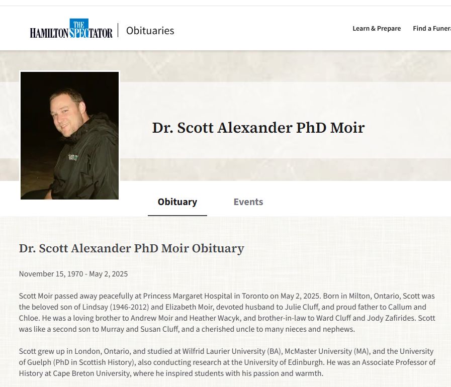 Dr. Scott Alexander PhD Moir Obituary
November 15, 1970 - May 2, 2025



Scott Moir passed away peacefully at Princess Margaret Hospital in Toronto on May 2, 2025. Born in Milton, Ontario, Scott was the beloved son of Lindsay (1946-2012) and Elizabeth Moir, devoted husband to Julie Cluff, and proud father to Callum and Chloe. He was a loving brother to Andrew Moir and Heather Wacyk, and brother-in-law to Ward Cluff and Jody Zafirides. Scott was like a second son to Murray and Susan Cluff, and a cherished uncle to many nieces and nephews.



Scott grew up in London, Ontario, and studied at Wilfrid Laurier University (BA), McMaster University (MA), and the University of Guelph (PhD in Scottish History), also conducting research at the University of Edinburgh. He was an Associate Professor of History at Cape Breton University, where he inspired students with his passion and warmth.