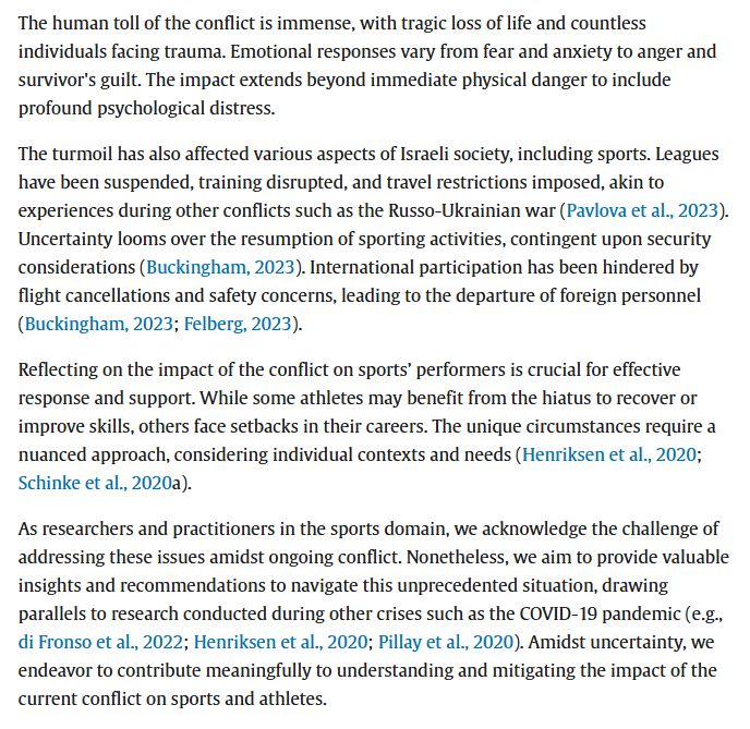 The human toll of the conflict is immense, with tragic loss of life and countless individuals facing trauma. Emotional responses vary from fear and anxiety to anger and survivor's guilt. The impact extends beyond immediate physical danger to include profound psychological distress.
The turmoil has also affected various aspects of Israeli society, including sports. Leagues have been suspended, training disrupted, and travel restrictions imposed, akin to experiences during other conflicts such as the Russo-Ukrainian war (Pavlova et al., 2023). Uncertainty looms over the resumption of sporting activities, contingent upon security considerations (Buckingham, 2023). International participation has been hindered by flight cancellations and safety concerns, leading to the departure of foreign personnel (Buckingham, 2023; Felberg, 2023).
Reflecting on the impact of the conflict on sports’ performers is crucial for effective response and support. While some athletes may benefit from the hiatus to recover or improve skills, others face setbacks in their careers. The unique circumstances require a nuanced approach, considering individual contexts and needs (Henriksen et al., 2020; Schinke et al., 2020a).
As researchers and practitioners in the sports domain, we acknowledge the challenge of addressing these issues amidst ongoing conflict. Nonetheless, we aim to provide valuable insights and recommendations to navigate this unprecedented situation, drawing parallels to research conducted during other crises such as the COVID-19 pandemic (e.g., di Fronso et al., 2022; Henriksen et al., 2020; Pillay et al., 2020). Amidst uncertainty, we endeavor to contribute meaningfully to understanding and mitigating the impact of the current conflict on sports and athletes.