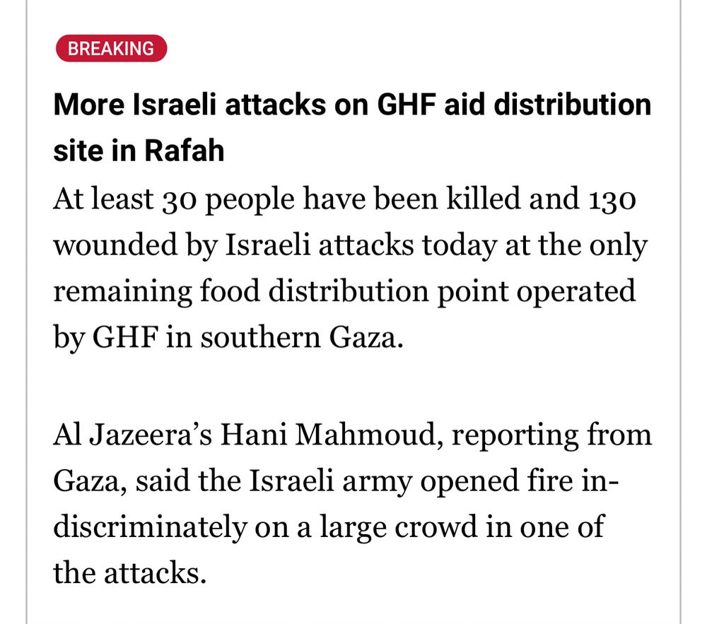 More Israeli attacks on GHF aid distribution site in Rafah
At least 30 people have been killed and 130 wounded by Israeli attacks today at the only remaining food distribution point operated by GHF in southern Gaza.

Al Jazeera’s Hani Mahmoud, reporting from Gaza, said the Israeli army opened fire indiscriminately on a large crowd in one of the attacks.