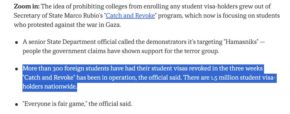 Zoom in: The idea of prohibiting colleges from enrolling any student visa-holders grew out of Secretary of State Marco Rubio's "Catch and Revoke" program, which now is focusing on students who protested against the war in Gaza.

A senior State Department official called the demonstrators it's targeting "Hamasniks" — people the government claims have shown support for the terror group.
More than 300 foreign students have had their student visas revoked in the three weeks "Catch and Revoke" has been in operation, the official said. There are 1.5 million student visa-holders nationwide.
"Everyone is fair game," the official said.
