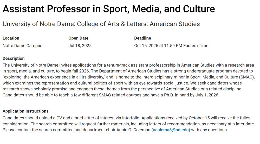Assistant Professor in Sport, Media, and Culture
University of Notre Dame: College of Arts & Letters: American Studies
Location
Notre Dame Campus
Open Date
Jul 18, 2025

Deadline
Oct 15, 2025 at 11:59 PM Eastern Time
Description
The University of Notre Dame invites applications for a tenure-track assistant professorship in American Studies with a research area in sport, media, and culture, to begin fall 2026. The Department of American Studies has a strong undergraduate program devoted to “exploring  the American experience in all its diversity,” and is home to the interdisciplinary minor in Sport, Media, and Culture (SMAC), which examines the representation and cultural politics of sport with an eye towards social justice. We seek candidates whose research shows scholarly promise and engages these themes from the perspective of American Studies or a related discipline. Candidates should be able to teach a few different SMAC-related courses and have a Ph.D. in hand by July 1, 2026.

Application Instructions
Candidates should upload a CV and a brief letter of interest via Interfolio. Applications received by October 15 will receive the fullest consideration. The search committee will request further materials, including letters of recommendation, as necessary at a later date. Please contact the search committee and department chair Annie G. Coleman (acolema3@nd.edu) with any questions.
