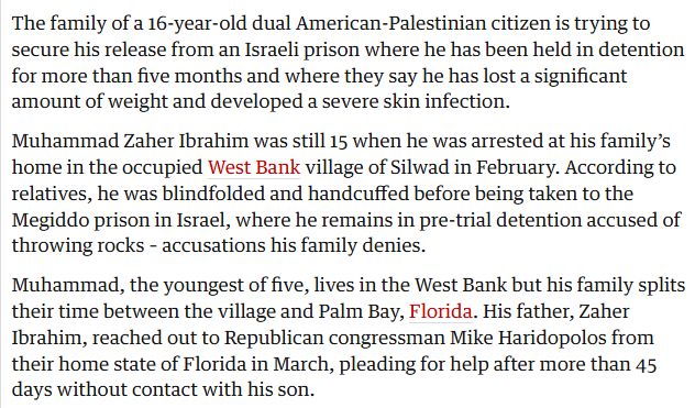 The family of a 16-year-old dual American-Palestinian citizen is trying to secure his release from an Israeli prison where he has been held in detention for more than five months and where they say he has lost a significant amount of weight and developed a severe skin infection.

Muhammad Zaher Ibrahim was still 15 when he was arrested at his family’s home in the occupied West Bank village of Silwad in February. According to relatives, he was blindfolded and handcuffed before being taken to the Megiddo prison in Israel, where he remains in pre-trial detention accused of throwing rocks – accusations his family denies.

Muhammad, the youngest of five, lives in the West Bank but his family splits their time between the village and Palm Bay, Florida. His father, Zaher Ibrahim, reached out to Republican congressman Mike Haridopolos from their home state of Florida in March, pleading for help after more than 45 days without contact with his son.