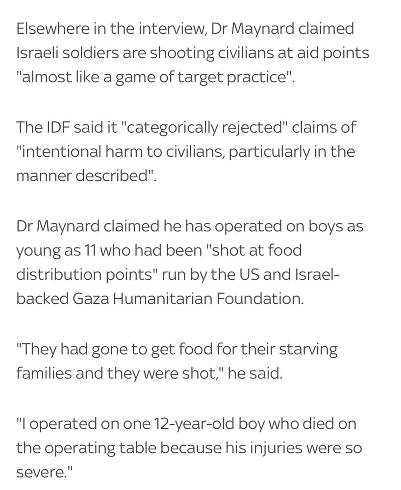 Elsewhere in the interview, Dr Maynard claimed Israeli soldiers are shooting civilians at aid points "almost like a game of target practice".

The IDF said it "categorically rejected" claims of "intentional harm to civilians, particularly in the manner described".

Dr Maynard claimed he has operated on boys as young as 11 who had been "shot at food distribution points" run by the US and Israel-backed Gaza Humanitarian Foundation.

"They had gone to get food for their starving families and they were shot," he said.

"I operated on one 12-year-old boy who died on the operating table because his injuries were so severe."